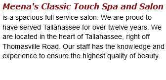 Meena's Classic Touch Spa and Salon is a spacious full service salon. We are proud to have served Tallahassee for over twelve years. We are located in the heart of Tallahassee, right off Thomasville Road. Our staff has the knowledge and experience to ensure the highest quality of beauty. 